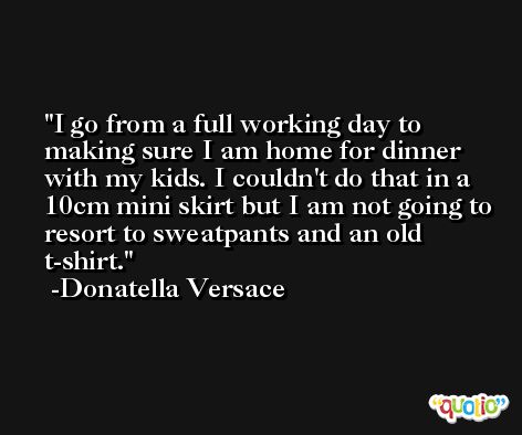 I go from a full working day to making sure I am home for dinner with my kids. I couldn't do that in a 10cm mini skirt but I am not going to resort to sweatpants and an old t-shirt. -Donatella Versace