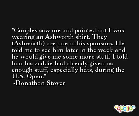 Couples saw me and pointed out I was wearing an Ashworth shirt. They (Ashworth) are one of his sponsors. He told me to see him later in the week and he would give me some more stuff. I told him his caddie had already given us enough stuff, especially hats, during the U.S. Open. -Donathon Stover