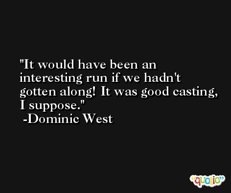 It would have been an interesting run if we hadn't gotten along! It was good casting, I suppose. -Dominic West