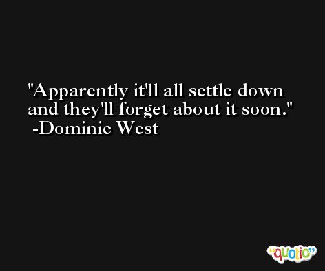 Apparently it'll all settle down and they'll forget about it soon. -Dominic West