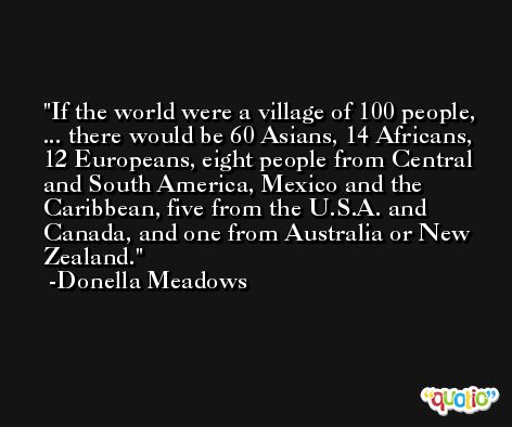 If the world were a village of 100 people, ... there would be 60 Asians, 14 Africans, 12 Europeans, eight people from Central and South America, Mexico and the Caribbean, five from the U.S.A. and Canada, and one from Australia or New Zealand. -Donella Meadows