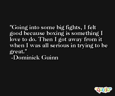Going into some big fights, I felt good because boxing is something I love to do. Then I got away from it when I was all serious in trying to be great. -Dominick Guinn