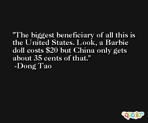 The biggest beneficiary of all this is the United States. Look, a Barbie doll costs $20 but China only gets about 35 cents of that. -Dong Tao