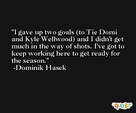 I gave up two goals (to Tie Domi and Kyle Wellwood) and I didn't get much in the way of shots. I've got to keep working here to get ready for the season. -Dominik Hasek