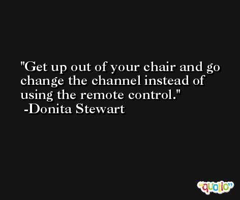 Get up out of your chair and go change the channel instead of using the remote control. -Donita Stewart