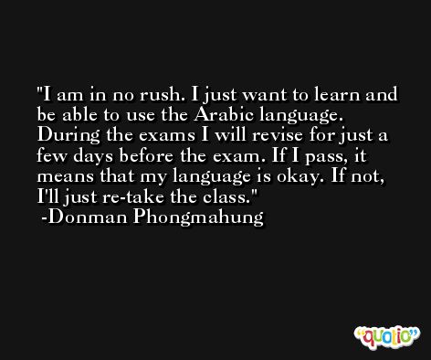 I am in no rush. I just want to learn and be able to use the Arabic language. During the exams I will revise for just a few days before the exam. If I pass, it means that my language is okay. If not, I'll just re-take the class. -Donman Phongmahung