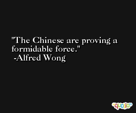 The Chinese are proving a formidable force. -Alfred Wong