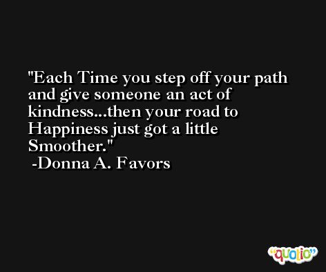 Each Time you step off your path and give someone an act of kindness...then your road to Happiness just got a little Smoother. -Donna A. Favors