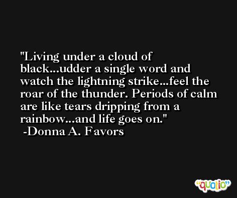 Living under a cloud of black...udder a single word and watch the lightning strike...feel the roar of the thunder. Periods of calm are like tears dripping from a rainbow...and life goes on. -Donna A. Favors