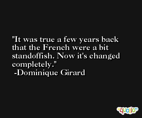 It was true a few years back that the French were a bit standoffish. Now it's changed completely. -Dominique Girard