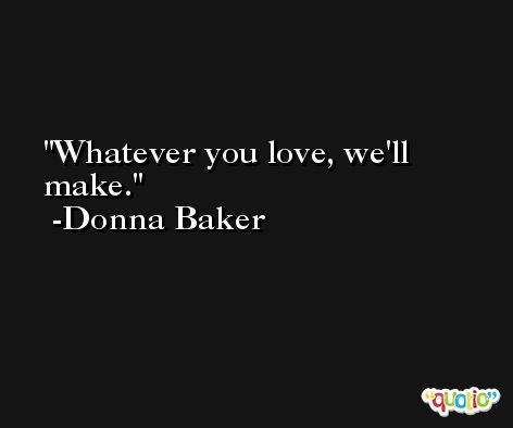 Whatever you love, we'll make. -Donna Baker