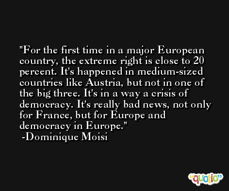 For the first time in a major European country, the extreme right is close to 20 percent. It's happened in medium-sized countries like Austria, but not in one of the big three. It's in a way a crisis of democracy. It's really bad news, not only for France, but for Europe and democracy in Europe. -Dominique Moisi