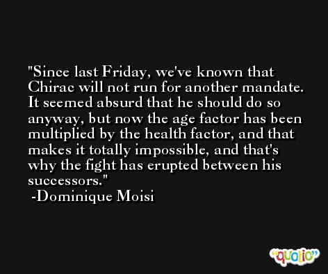 Since last Friday, we've known that Chirac will not run for another mandate. It seemed absurd that he should do so anyway, but now the age factor has been multiplied by the health factor, and that makes it totally impossible, and that's why the fight has erupted between his successors. -Dominique Moisi