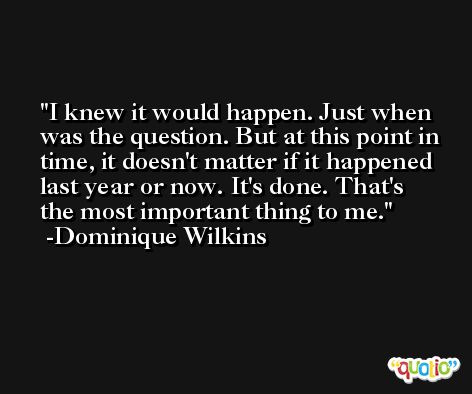 I knew it would happen. Just when was the question. But at this point in time, it doesn't matter if it happened last year or now. It's done. That's the most important thing to me. -Dominique Wilkins