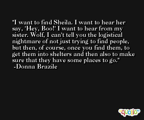 I want to find Sheila. I want to hear her say, 'Hey, Boo!' I want to hear from my sister. Wolf, I can't tell you the logistical nightmare of not just trying to find people, but then, of course, once you find them, to get them into shelters and then also to make sure that they have some places to go. -Donna Brazile