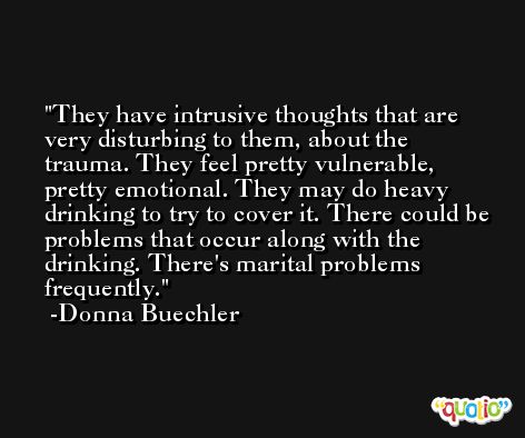 They have intrusive thoughts that are very disturbing to them, about the trauma. They feel pretty vulnerable, pretty emotional. They may do heavy drinking to try to cover it. There could be problems that occur along with the drinking. There's marital problems frequently. -Donna Buechler