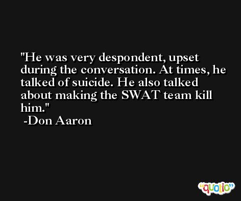 He was very despondent, upset during the conversation. At times, he talked of suicide. He also talked about making the SWAT team kill him. -Don Aaron