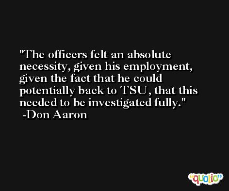The officers felt an absolute necessity, given his employment, given the fact that he could potentially back to TSU, that this needed to be investigated fully. -Don Aaron