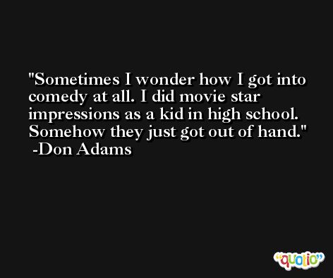 Sometimes I wonder how I got into comedy at all. I did movie star impressions as a kid in high school. Somehow they just got out of hand. -Don Adams