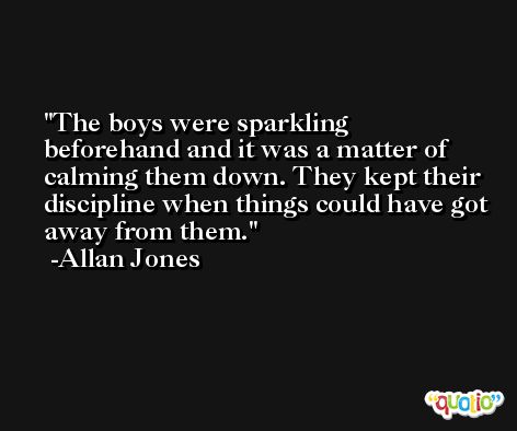 The boys were sparkling beforehand and it was a matter of calming them down. They kept their discipline when things could have got away from them. -Allan Jones