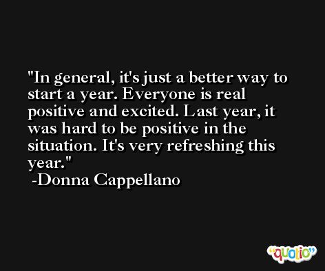 In general, it's just a better way to start a year. Everyone is real positive and excited. Last year, it was hard to be positive in the situation. It's very refreshing this year. -Donna Cappellano