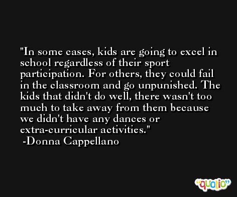 In some cases, kids are going to excel in school regardless of their sport participation. For others, they could fail in the classroom and go unpunished. The kids that didn't do well, there wasn't too much to take away from them because we didn't have any dances or extra-curricular activities. -Donna Cappellano