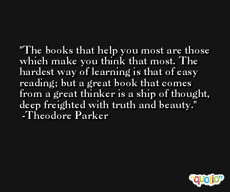 The books that help you most are those which make you think that most. The hardest way of learning is that of easy reading; but a great book that comes from a great thinker is a ship of thought, deep freighted with truth and beauty. -Theodore Parker
