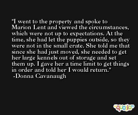 I went to the property and spoke to Marion Lent and viewed the circumstances, which were not up to expectations. At the time, she had let the puppies outside, so they were not in the small crate. She told me that since she had just moved, she needed to get her large kennels out of storage and set them up. I gave her a time limit to get things in order and told her I would return. -Donna Cavanaugh