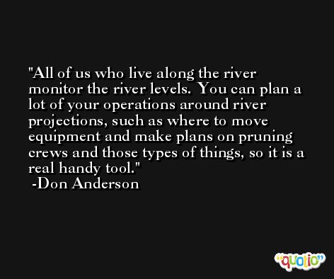 All of us who live along the river monitor the river levels. You can plan a lot of your operations around river projections, such as where to move equipment and make plans on pruning crews and those types of things, so it is a real handy tool. -Don Anderson