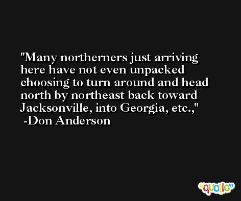 Many northerners just arriving here have not even unpacked choosing to turn around and head north by northeast back toward Jacksonville, into Georgia, etc., -Don Anderson