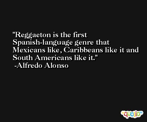 Reggaeton is the first Spanish-language genre that Mexicans like, Caribbeans like it and South Americans like it. -Alfredo Alonso