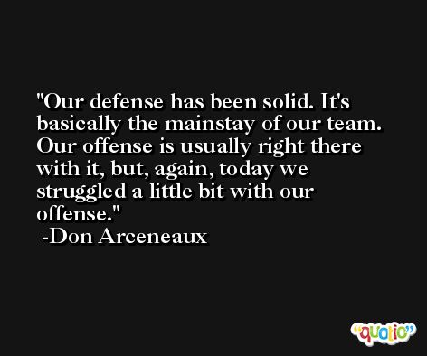 Our defense has been solid. It's basically the mainstay of our team. Our offense is usually right there with it, but, again, today we struggled a little bit with our offense. -Don Arceneaux