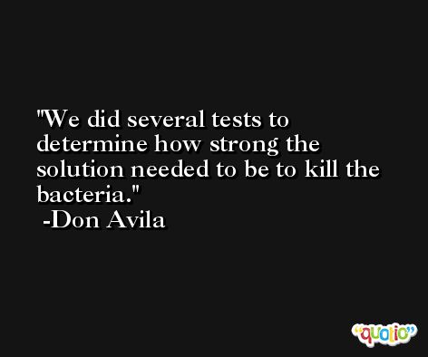 We did several tests to determine how strong the solution needed to be to kill the bacteria. -Don Avila