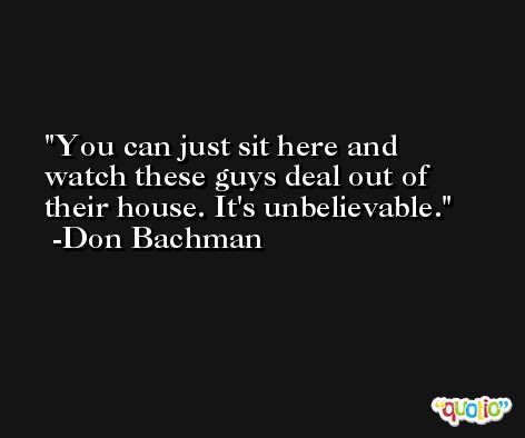 You can just sit here and watch these guys deal out of their house. It's unbelievable. -Don Bachman