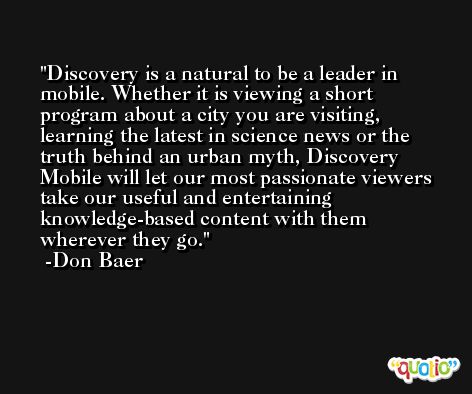 Discovery is a natural to be a leader in mobile. Whether it is viewing a short program about a city you are visiting, learning the latest in science news or the truth behind an urban myth, Discovery Mobile will let our most passionate viewers take our useful and entertaining knowledge-based content with them wherever they go. -Don Baer