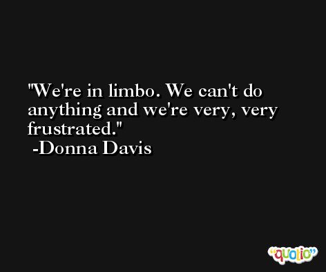 We're in limbo. We can't do anything and we're very, very frustrated. -Donna Davis