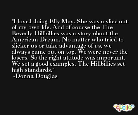 I loved doing Elly May. She was a slice out of my own life. And of course the The Beverly Hillbillies was a story about the American Dream. No matter who tried to slicker us or take advantage of us, we always came out on top. We were never the losers. So the right attitude was important. We set a good examples. The Hillbillies set high standards. -Donna Douglas