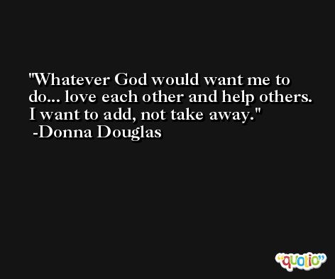 Whatever God would want me to do... love each other and help others. I want to add, not take away. -Donna Douglas