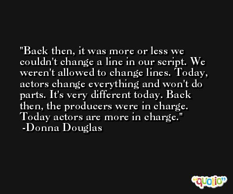 Back then, it was more or less we couldn't change a line in our script. We weren't allowed to change lines. Today, actors change everything and won't do parts. It's very different today. Back then, the producers were in charge. Today actors are more in charge. -Donna Douglas