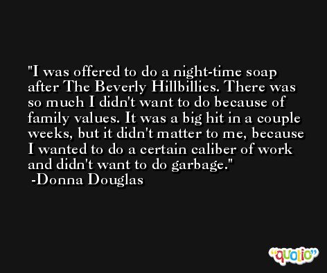 I was offered to do a night-time soap after The Beverly Hillbillies. There was so much I didn't want to do because of family values. It was a big hit in a couple weeks, but it didn't matter to me, because I wanted to do a certain caliber of work and didn't want to do garbage. -Donna Douglas