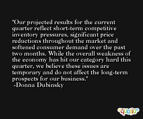 Our projected results for the current quarter reflect short-term competitive inventory pressures, significant price reductions throughout the market and softened consumer demand over the past two months. While the overall weakness of the economy has hit our category hard this quarter, we believe these issues are temporary and do not affect the long-term prospects for our business. -Donna Dubinsky