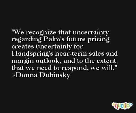 We recognize that uncertainty regarding Palm's future pricing creates uncertainly for Handspring's near-term sales and margin outlook, and to the extent that we need to respond, we will. -Donna Dubinsky