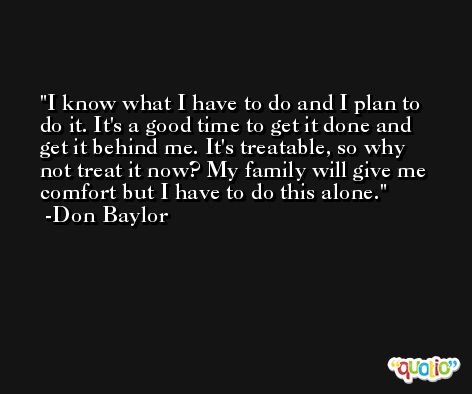 I know what I have to do and I plan to do it. It's a good time to get it done and get it behind me. It's treatable, so why not treat it now? My family will give me comfort but I have to do this alone. -Don Baylor