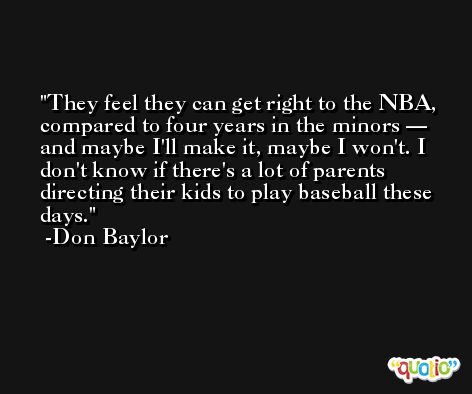 They feel they can get right to the NBA, compared to four years in the minors — and maybe I'll make it, maybe I won't. I don't know if there's a lot of parents directing their kids to play baseball these days. -Don Baylor