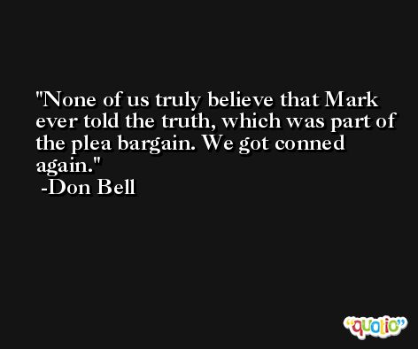 None of us truly believe that Mark ever told the truth, which was part of the plea bargain. We got conned again. -Don Bell