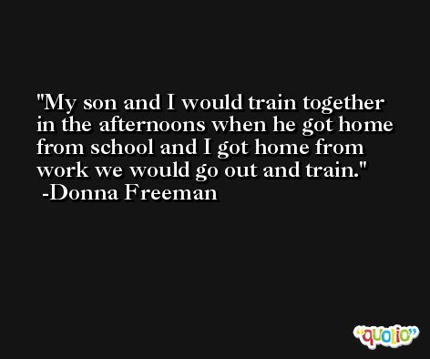 My son and I would train together in the afternoons when he got home from school and I got home from work we would go out and train. -Donna Freeman