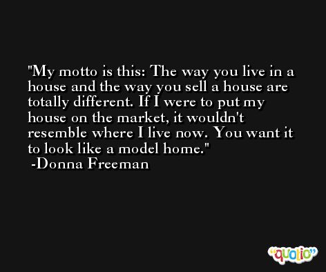 My motto is this: The way you live in a house and the way you sell a house are totally different. If I were to put my house on the market, it wouldn't resemble where I live now. You want it to look like a model home. -Donna Freeman