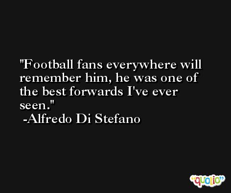 Football fans everywhere will remember him, he was one of the best forwards I've ever seen. -Alfredo Di Stefano