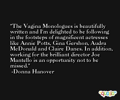 The Vagina Monologues is beautifully written and I'm delighted to be following in the footsteps of magnificent actresses like Annie Potts, Gina Gershon, Audra McDonald and Claire Danes. In addition, working for the brilliant director Joe Mantello is an opportunity not to be missed. -Donna Hanover
