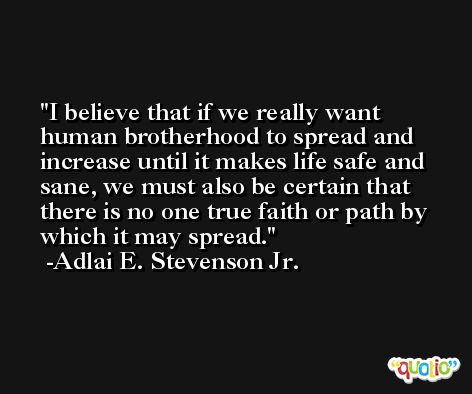 I believe that if we really want human brotherhood to spread and increase until it makes life safe and sane, we must also be certain that there is no one true faith or path by which it may spread. -Adlai E. Stevenson Jr.